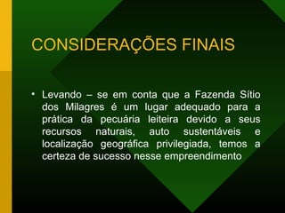 CONSIDERAÇÕES FINAIS
• Levando – se em conta que a Fazenda Sítio
dos Milagres é um lugar adequado para a
prática da pecuária leiteira devido a seus
recursos naturais, auto sustentáveis e
localização geográfica privilegiada, temos a
certeza de sucesso nesse empreendimento
 