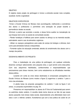 2
OBJETIVO
O objetivo deste projeto de jardinagem é tornar a ambiente escolar mais completo,
saudável, bonito e agradável.
OBJETIVOS ESPECÍFICOS
-Tornar a Escola Vinícius de Moraes mais aconchegante, melhorando a convivência
dos alunos e professores e permitindo uma sensação de prazer durante a
permanência destes na escola.
-Diminuir a poeira que acomete a escola, e dessa forma auxiliar na manutenção da
sua limpeza bem como na saúde da comunidade escolar.
- Plantar hortaliças e frutíferas para serem usadas no almoço ou na merenda escolar,
estimulando assim o uso de alimentos orgânicos.
- Utilizar os espaços paisagísticos para aulas de campo de biologia e ciências, bem
como para atividades lúdicas e desportistas.
- Fomentar ações de educação ambiental, através do envolvimento dos alunos com o
manejo dos jardins.
DESENVOLVIMENTO DO PROJETO
Para a implantação de uma prática de jardinagem, em qualquer ambiente,
devemos começar selecionando uma pequena área, a qual servirá como área-piloto.
Com isso adquirimos habilidades, conhecimentos e responsabilidades que
precisaremos para áreas maiores, bem como estudaremos as dificuldades inerentes
dessa prática.
Levando em conta as cinco áreas destinadas à composição paisagística da
Escola Vinícius de Moraes (como mostra a figura 2) sugerimos o canteiro 1 para o
início das atividades.
A planta baixa da proposta paisagística do canteiro 1 está na figura 3 em
anexo, e a proposta orçamentária na pág. 04.
Pensamos em responsabilizar os alunos do 5º Ano do Fundamental para serem
os padrinhos deste canteiro. A escolha desta turma deve-se ao fato de que esses
alunos passarão mais tempo nesta escola, desenvolvendo uma afetividade maior com
esta e com o referido canteiro. Acreditamos que com a boa prática de cuidar de um
 