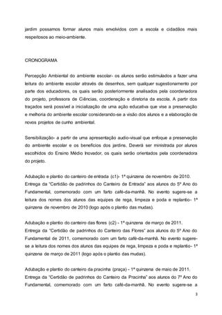 3
jardim possamos formar alunos mais envolvidos com a escola e cidadãos mais
respeitosos ao meio-ambiente.
CRONOGRAMA
Percepção Ambiental do ambiente escolar- os alunos serão estimulados a fazer uma
leitura do ambiente escolar através de desenhos, sem qualquer sugestionamento por
parte dos educadores, os quais serão posteriormente analisados pela coordenadora
do projeto, professora de Ciências, coordenação e diretoria da escola. A partir dos
traçados será possível a inicialização de uma ação educativa que vise a preservação
e melhoria do ambiente escolar considerando-se a visão dos alunos e a elaboração de
novos projetos de cunho ambiental.
Sensibilização- a partir de uma apresentação audio-visual que enfoque a preservação
do ambiente escolar e os benefícios dos jardins. Deverá ser ministrada por alunos
escolhidos do Ensino Médio Inovador, os quais serão orientados pela coordenadora
do projeto.
Adubação e plantio do canteiro de entrada (c1)- 1ª quinzena de novembro de 2010.
Entrega da “Certidão de padrinhos do Canteiro de Entrada” aos alunos do 5º Ano do
Fundamental, comemorado com um farto café-da-manhã. No evento sugere-se a
leitura dos nomes dos alunos das equipes de rega, limpeza e poda e replantio- 1ª
quinzena de novembro de 2010 (logo após o plantio das mudas).
Adubação e plantio do canteiro das flores (c2) - 1ª quinzena de março de 2011.
Entrega da “Certidão de padrinhos do Canteiro das Flores” aos alunos do 5º Ano do
Fundamental de 2011, comemorado com um farto café-da-manhã. No evento sugere-
se a leitura dos nomes dos alunos das equipes de rega, limpeza e poda e replantio- 1ª
quinzena de março de 2011 (logo após o plantio das mudas).
Adubação e plantio do canteiro da pracinha (praça) - 1ª quinzena de maio de 2011.
Entrega da “Certidão de padrinhos do Canteiro da Pracinha” aos alunos do 7º Ano do
Fundamental, comemorado com um farto café-da-manhã. No evento sugere-se a
 