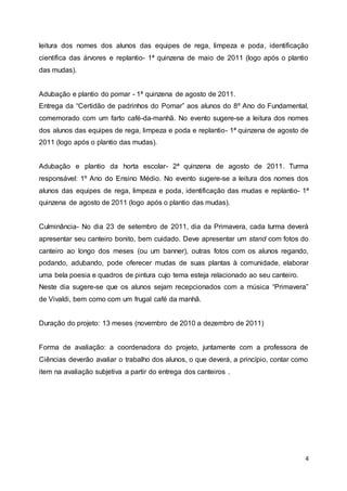 4
leitura dos nomes dos alunos das equipes de rega, limpeza e poda, identificação
científica das árvores e replantio- 1ª quinzena de maio de 2011 (logo após o plantio
das mudas).
Adubação e plantio do pomar - 1ª quinzena de agosto de 2011.
Entrega da “Certidão de padrinhos do Pomar” aos alunos do 8º Ano do Fundamental,
comemorado com um farto café-da-manhã. No evento sugere-se a leitura dos nomes
dos alunos das equipes de rega, limpeza e poda e replantio- 1ª quinzena de agosto de
2011 (logo após o plantio das mudas).
Adubação e plantio da horta escolar- 2ª quinzena de agosto de 2011. Turma
responsável: 1º Ano do Ensino Médio. No evento sugere-se a leitura dos nomes dos
alunos das equipes de rega, limpeza e poda, identificação das mudas e replantio- 1ª
quinzena de agosto de 2011 (logo após o plantio das mudas).
Culminância- No dia 23 de setembro de 2011, dia da Primavera, cada turma deverá
apresentar seu canteiro bonito, bem cuidado. Deve apresentar um stand com fotos do
canteiro ao longo dos meses (ou um banner), outras fotos com os alunos regando,
podando, adubando, pode oferecer mudas de suas plantas à comunidade, elaborar
uma bela poesia e quadros de pintura cujo tema esteja relacionado ao seu canteiro.
Neste dia sugere-se que os alunos sejam recepcionados com a música “Primavera”
de Vivaldi, bem como com um frugal café da manhã.
Duração do projeto: 13 meses (novembro de 2010 a dezembro de 2011)
Forma de avaliação: a coordenadora do projeto, juntamente com a professora de
Ciências deverão avaliar o trabalho dos alunos, o que deverá, a princípio, contar como
item na avaliação subjetiva a partir do entrega dos canteiros .
 