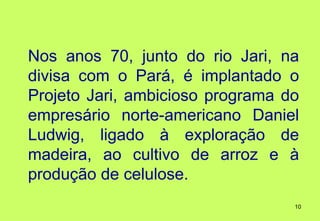 Nos anos 70, junto do rio Jari, na
divisa com o Pará, é implantado o
Projeto Jari, ambicioso programa do
empresário norte-americano Daniel
Ludwig, ligado à exploração de
madeira, ao cultivo de arroz e à
produção de celulose.
                                  10
 