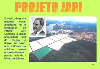 Daniel Ludwig, um
magnata      norte-
americano, foi o
idealizador     do
Projeto        Jari.
Comprou a maior
propriedade rural
do     mundo      e
trouxe, de navio,
uma indústria de
celulose.   Nesse
empreendimento
perdeu mais de 1
bilhão de dólares.

                       11
 