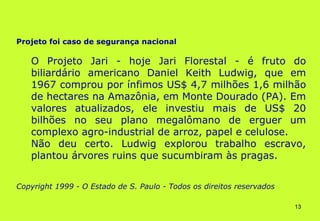 Projeto foi caso de segurança nacional

   O Projeto Jari - hoje Jari Florestal - é fruto do
   biliardário americano Daniel Keith Ludwig, que em
   1967 comprou por ínfimos US$ 4,7 milhões 1,6 milhão
   de hectares na Amazônia, em Monte Dourado (PA). Em
   valores atualizados, ele investiu mais de US$ 20
   bilhões no seu plano megalômano de erguer um
   complexo agro-industrial de arroz, papel e celulose.
   Não deu certo. Ludwig explorou trabalho escravo,
   plantou árvores ruins que sucumbiram às pragas.


Copyright 1999 - O Estado de S. Paulo - Todos os direitos reservados

                                                                       13
 