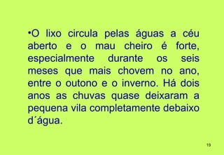 •O lixo circula pelas águas a céu
aberto e o mau cheiro é forte,
especialmente durante os seis
meses que mais chovem no ano,
entre o outono e o inverno. Há dois
anos as chuvas quase deixaram a
pequena vila completamente debaixo
d´água.

                                      19
 