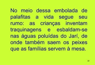 No meio dessa embolada de
palafitas a vida segue seu
rumo: as crianças inventam
traquinagens e esbaldam-se
nas águas poluídas do Jarí, de
onde também saem os peixes
que as famílias servem à mesa.

                                 22
 