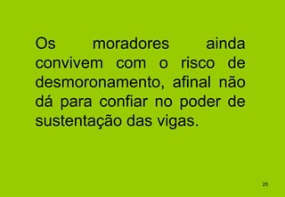 Os      moradores      ainda
convivem com o risco de
desmoronamento, afinal não
dá para confiar no poder de
sustentação das vigas.


                               25
 