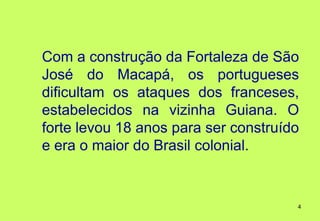 Com a construção da Fortaleza de São
José do Macapá, os portugueses
dificultam os ataques dos franceses,
estabelecidos na vizinha Guiana. O
forte levou 18 anos para ser construído
e era o maior do Brasil colonial.


                                      4
 