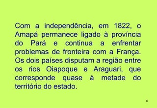 Com a independência, em 1822, o
Amapá permanece ligado à província
do Pará e continua a enfrentar
problemas de fronteira com a França.
Os dois países disputam a região entre
os rios Oiapoque e Araguari, que
corresponde quase à metade do
território do estado.
                                         6
 