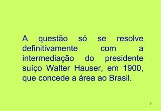 A questão só se resolve
definitivamente     com       a
intermediação do presidente
suíço Walter Hauser, em 1900,
que concede a área ao Brasil.

                                  7
 