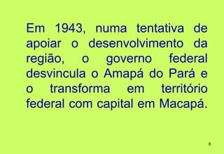 Em 1943, numa tentativa de
apoiar o desenvolvimento da
região, o governo federal
desvincula o Amapá do Pará e
o transforma em território
federal com capital em Macapá.


                                 8
 
