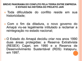 BREVE PANORAMA DO CONFLITO PELA TERRA ENTRE EMPRESA
E ESTADO NA HISTÓRIA DO PROJETO JARI
 Toda dificuldade do conflito reside em sua
historicidade;
 Com o fim da ditadura, o novo governo do
Amapá viu-se legalmente intitulado a reclamar a
reintegração no estado nacional;
 O Estado do Amapá decidiu criar nos anos 1990
duas áreas protegidas: a Reserva Extrativista
(RESEX) Cajari, em 1990 e a Reserva de
Desenvolvimento Sustentável (RDS) Iratapuru,
em 1997.
 