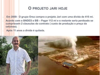O PROJETO JARI HOJE
o Em 2000- O grupo Orsa compra o projeto Jari com uma dívida de 415 mi.
o Acordo com o BNDES e BB – Pagar 112 mi e o restante seria perdoado se
cumprissem 2 clausulas do contrato ( custo de produção e preço da
celulose).
o Após 11 anos a divida é quitada.
 