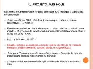 O PROJETO JARI HOJE
Mas como tornar rentável um negócio que custa 30% mais que a exploração
convencional?
o Crise econômica 2009 – Celulose (recursos que mantém o manejo
sustentável – 19 mi/ano);
o Manejo sustentável no Jari é visto como um dos mais bem conduzidos no
mundo – 25 modelos de excelência em manejo florestal da América latina e
caribe em 2010 - FAO;
o Retorno financeiro ???????
o Solução: seleção de espécies de maior retorno econômico no mercado
europeu ( angelin-vermelho, cumaru, jatobá, e maçaranduba.)
o Caiu para 2º plano a inserção de espécies novas – Aumento da area de
manejo para porções mais internas da floresta;
o Aumento do faturamento e diminuição do custo da tora para a serraria –
25%.
 