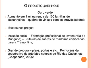 Ouro verde
o Aumento em 1 mi na renda de 100 famílias de
castanheiros – quebra do vinculo com os atravessadores;
o Efeitos nos preços;
o Inclusão social – Formação profissional de jovens (vila de
Munguba) – Fruteiras de sobras de madeiras certificadas
para a Tramontina;
o Grande procura – pisos, portas e etc... Por jovens da
cooperativa de artefatos naturais do Rio das Castanhas
(Coopnharin) 2005;
O PROJETO JARI HOJE
 