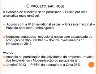 A extração de eucalipto seria paralisada – Busca por uma
alternativa mais rentável;
 Acordo com a IP (international paper) – Orsa internacional –
Papelão ondulado (embalagens);
 Negócios separados- negocio já nasce com capacidade de
produção de 365.000 t/ano – 952 mi investimentos 1º
trimestre de 2013;
Acordo
 Anuncio da paralisação das atividades da empresa - revolta
dos funcionários - Modernização do parque da jari;
 Janeiro/ 2013 – IP 75% da operação e a Orsa 25%;
O PROJETO JARI HOJE
 