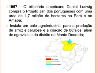  1967 - O bilionário americano Daniel Ludwig
compra o Projeto Jari dos portugueses com uma
área de 1,7 milhão de hectares no Pará e no
Amapá;
 Instala um pólo agroindustrial para a produção
de arroz e celulose e a criação de búfalos, além
de agrovilas e do distrito de Monte Dourado;
 
