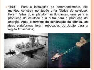  1978 - Para a instalação do empreendimento, ele
mandou construir no Japão uma fábrica de celulose.
Foram feitas duas plataformas flutuantes, uma para a
produção de celulose e a outra para a produção de
energia. Após o término da construção da fábrica, as
duas plataformas foram rebocadas do Japão para a
região Amazônica;
 