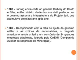  1980 - Ludwig envia carta ao general Golbery do Couto
e Silva, então ministro chefe da casa civil, pedindo que
o governo assuma a infraestrutura do Projeto Jari, que
acumulava prejuízos ano após ano.
 1982 - Decepcionado com a falta de ajuda do governo
militar e as críticas de nacionalistas, o magnata
americano vende o Jari a um consórcio de 24 grandes
empresas brasileiras, liderado pela CAEMI (Companhia
Auxiliar de Empresas de Mineração).
 