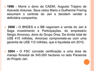  1996 - Morre o dono da CAEMI, Augusto Trajano de
Azevedo Antunes. Seus netos Mario e Guilherme Frering
assumem o controle do Jari e decidem vender a
deficitária companhia;
 2000 - O BNDES e o BB negociam a venda do Jari à
Saga investimento e Participações, do empresário
Sérgio Amoroso, dono do Grupo Orsa. Da dívida total de
US$ 415 milhões, Amoroso compromete-se com uma
garantia de US$ 112 milhões, que é liquidada em 2010;
 2004 - O FSC concede certificação a uma área de
manejo florestal de 545.000 hectares no lado Paraense
do Projeto Jari.
 