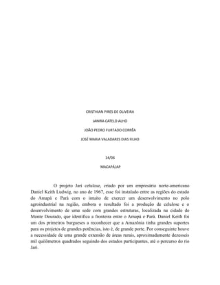 CRISTHIAN PIRES DE OLIVEIRA
JANIRA CATELO ALHO
JOÃO PEDRO FURTADO CORRÊA
JOSÉ MARIA VALADARES DIAS FILHO
14/06
MACAPÁ/AP
O projeto Jari celulose, criado por um empresário norte-americano
Daniel Keith Ludwig, no ano de 1967, esse foi instalado entre as regiões do estado
do Amapá e Pará com o intuito de exercer um desenvolvimento no polo
agroindustrial na região, embora o resultado foi a produção de celulose e o
desenvolvimento de uma sede com grandes estruturas, localizada na cidade de
Monte Dourado, que identifica a fronteira entre o Amapá e Pará. Daniel Keith foi
um dos primeiros burgueses a reconhecer que a Amazônia tinha grandes suportes
para os projetos de grandes potências, isto é, de grande porte. Por conseguinte houve
a necessidade de uma grande extensão de áreas rurais, aproximadamente dezesseis
mil quilômetros quadrados seguindo dos estados participantes, até o percurso do rio
Jari.
 