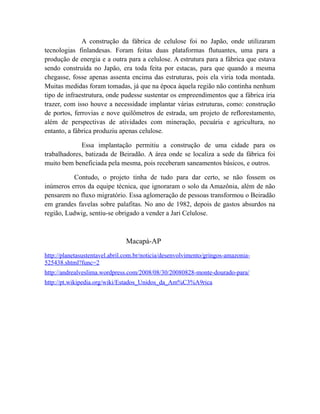 A construção da fábrica de celulose foi no Japão, onde utilizaram
tecnologias finlandesas. Foram feitas duas plataformas flutuantes, uma para a
produção de energia e a outra para a celulose. A estrutura para a fábrica que estava
sendo construída no Japão, era toda feita por estacas, para que quando a mesma
chegasse, fosse apenas assenta encima das estruturas, pois ela viria toda montada.
Muitas medidas foram tomadas, já que na época àquela região não continha nenhum
tipo de infraestrutura, onde pudesse sustentar os empreendimentos que a fábrica iria
trazer, com isso houve a necessidade implantar várias estruturas, como: construção
de portos, ferrovias e nove quilômetros de estrada, um projeto de reflorestamento,
além de perspectivas de atividades com mineração, pecuária e agricultura, no
entanto, a fábrica produziu apenas celulose.
Essa implantação permitiu a construção de uma cidade para os
trabalhadores, batizada de Beiradão. A área onde se localiza a sede da fábrica foi
muito bem beneficiada pela mesma, pois receberam saneamentos básicos, e outros.
Contudo, o projeto tinha de tudo para dar certo, se não fossem os
inúmeros erros da equipe técnica, que ignoraram o solo da Amazônia, além de não
pensarem no fluxo migratório. Essa aglomeração de pessoas transformou o Beiradão
em grandes favelas sobre palafitas. No ano de 1982, depois de gastos absurdos na
região, Ludwig, sentiu-se obrigado a vender a Jari Celulose.
Macapá-AP
http://planetasustentavel.abril.com.br/noticia/desenvolvimento/gringos-amazonia-
525438.shtml?func=2
http://andrealveslima.wordpress.com/2008/08/30/20080828-monte-dourado-para/
http://pt.wikipedia.org/wiki/Estados_Unidos_da_Am%C3%A9rica
 