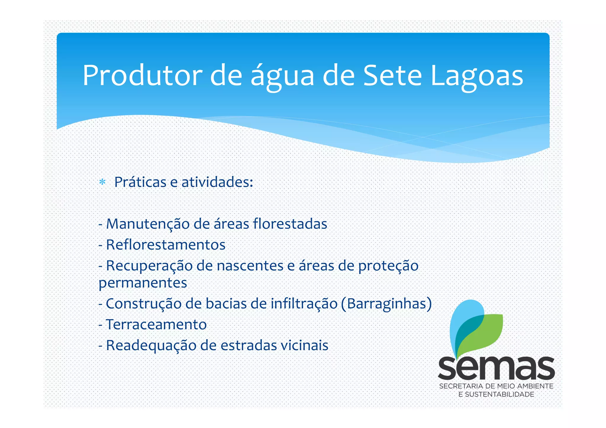  Práticas e atividades:
- Manutenção de áreas florestadas
Produtor de água de Sete Lagoas
- Manutenção de áreas florestadas
- Reflorestamentos
- Recuperação de nascentes e áreas de proteção
permanentes
- Construção de bacias de infiltração (Barraginhas)
- Terraceamento
- Readequação de estradas vicinais
 