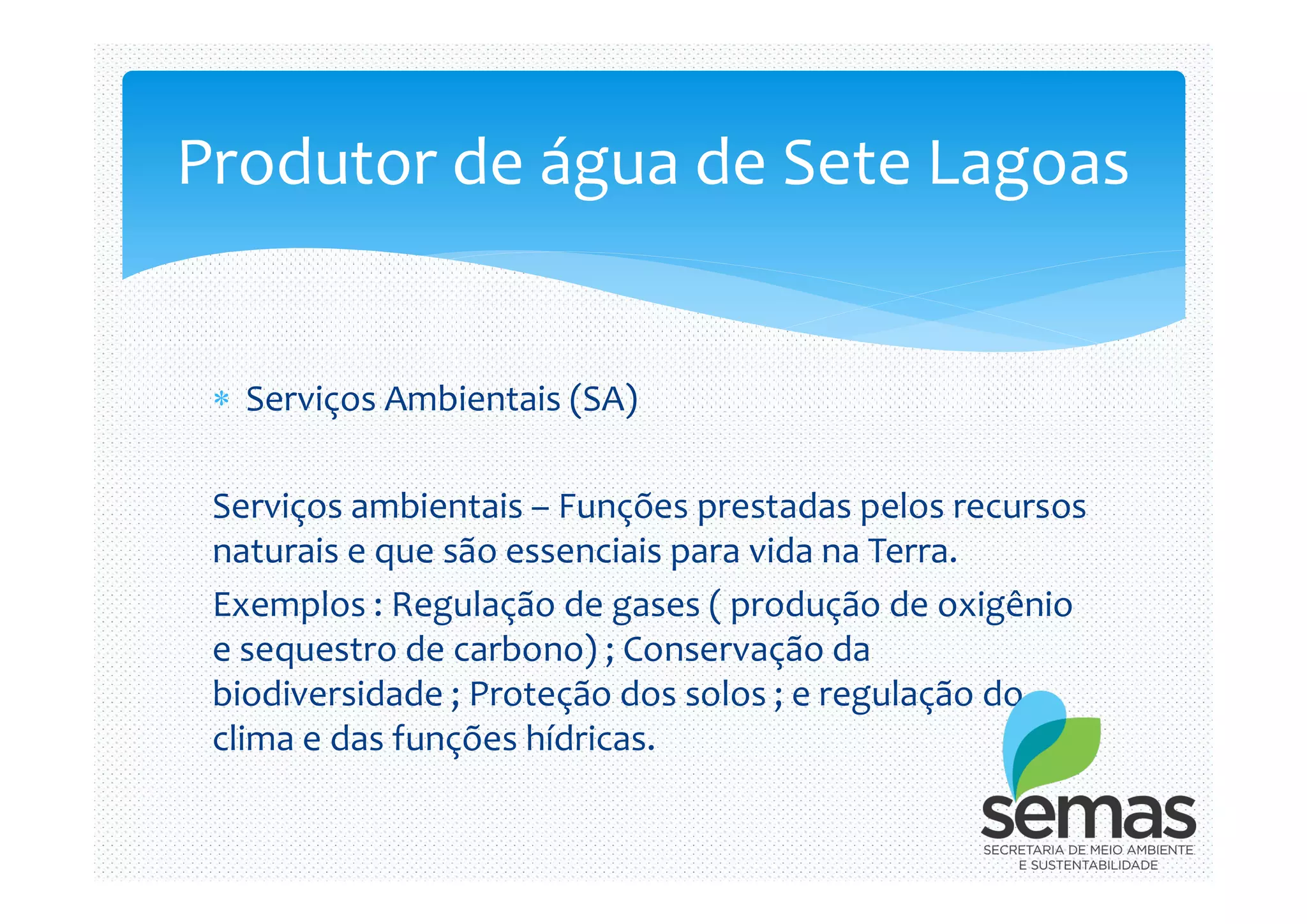  Serviços Ambientais (SA)
Produtor de água de Sete Lagoas
Serviços ambientais – Funções prestadas pelos recursos
naturais e que são essenciais para vida na Terra.
Exemplos : Regulação de gases ( produção de oxigênio
e sequestro de carbono) ; Conservação da
biodiversidade ; Proteção dos solos ; e regulação do
clima e das funções hídricas.
 