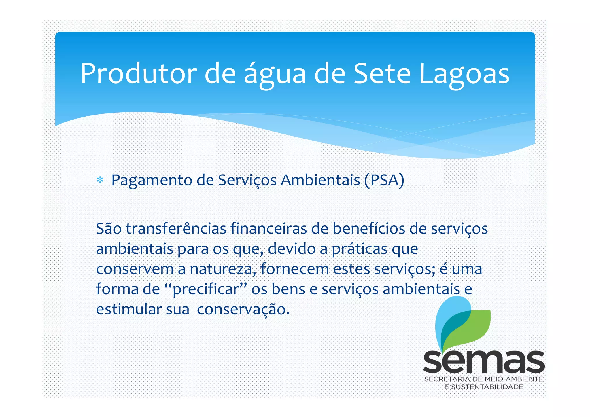  Pagamento de Serviços Ambientais (PSA)
Produtor de água de Sete Lagoas
São transferências financeiras de benefícios de serviços
ambientais para os que, devido a práticas que
conservem a natureza, fornecem estes serviços; é uma
forma de “precificar” os bens e serviços ambientais e
estimular sua conservação.
 