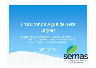 Produtor de Água de Sete
Lagoas
“JUNTOS PODEMOS MELHORAR A QUALIDADE AMBIENTAL
DE NOSSA REGIÃO ATRAVÉS DE PRÁTICAS SUSTENTÁVEIS,
ATRATIVAS, ECONÔMICAS E EXEQUIVEIS”
OBRIGADO!
 
