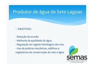  OBJETIVOS :
Produtor de água de Sete Lagoas
- Redução da erosão
- Melhoria da qualidade da água
- Regulação do regime hidrológico dos rios
- Uso de práticas mecânicas, edáficas e
vegetativas de conservação de solo e água
 