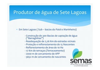  Em Sete Lagoas ( Sub – bacias do Paiol e Marinheiro)
- Construção de 300 Bacias de captação de água
Produtor de água de Sete Lagoas
- Construção de 300 Bacias de captação de água
(“Barraginhas”)
- Readequação de 2,26 Km de estradas vicinais
- Proteção e reflorestamento de 15 Nascentes
- Reflorestamento de área de 10 Ha
- 17 Km de terraços (Terraceamento)
- 2000 m de cercamento de APP
- 5652 m de cercamento de nascentes
 