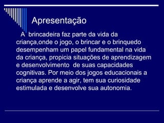 Apresentação
A brincadeira faz parte da vida da
criança,onde o jogo, o brincar e o brinquedo
desempenham um papel fundamental na vida
da criança, propicia situações de aprendizagem
e desenvolvimento de suas capacidades
cognitivas. Por meio dos jogos educacionais a
criança aprende a agir, tem sua curiosidade
estimulada e desenvolve sua autonomia.
 