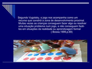 Segundo Vygotsky, o jogo nos acompanha como um
recurso que constrói a zona de desenvolvimento proximal.
Muitas vezes as crianças conseguem fazer algo ou resolver
uma situação problema num jogo, e não conseguem fazê-
los em situações da realidade ou aprendizagem formal
( Bossa,1999,p.69)
 