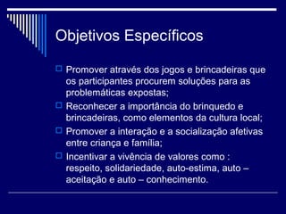 Objetivos Específicos
 Promover através dos jogos e brincadeiras que
os participantes procurem soluções para as
problemáticas expostas;
 Reconhecer a importância do brinquedo e
brincadeiras, como elementos da cultura local;
 Promover a interação e a socialização afetivas
entre criança e família;
 Incentivar a vivência de valores como :
respeito, solidariedade, auto-estima, auto –
aceitação e auto – conhecimento.
 