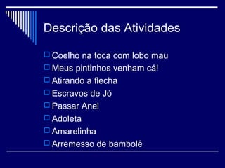 Descrição das Atividades
 Coelho na toca com lobo mau
 Meus pintinhos venham cá!
 Atirando a flecha
 Escravos de Jó
 Passar Anel
 Adoleta
 Amarelinha
 Arremesso de bambolê
 