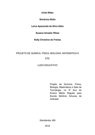 Cirlei Ritter


                   Simônica Bidin


            Leiva Aparecida da Silva Além


               Suzana Amador Ribas


              Kelly Christine de Freitas




PROJETO DE QUÍMICA, FÍSICA, BIOLOGIA, MATEMÁTICA E

                        STE;


                 LUDO EDUCATIVO




                              Projeto de Química, Física,
                              Biologia, Matemática e Sala de
                              Tecnologia, no 3º Ano do
                              Ensino Médio Regular para
                              Escola Sidrônio Antunes de
                              Andrade.




                   Sidrolândia, MS

                        2010
 