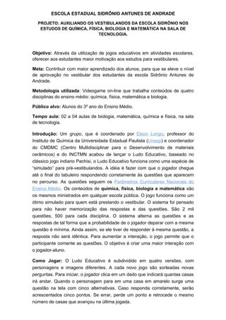 ESCOLA ESTADUAL SIDRÔNIO ANTUNES DE ANDRADE

  PROJETO: AUXILIANDO OS VESTIBULANDOS DA ESCOLA SIDRÔNIO NOS
   ESTUDOS DE QUÍMICA, FÍSICA, BIOLOGIA E MATEMÁTICA NA SALA DE
                            TECNOLOGIA.



Objetivo: Através da utilização de jogos educativos em atividades escolares,
oferecer aos estudantes maior motivação aos estudos para vestibulares.

Meta: Contribuir com maior aprendizado dos alunos, para que se eleve o nível
de aprovação no vestibular dos estudantes da escola Sidrônio Antunes de
Andrade.

Metodologia utilizada: Videogame on-line que trabalha conteúdos de quatro
disciplinas do ensino médio: química, física, matemática e biologia.

Público alvo: Alunos do 3º ano do Ensino Médio.

Tempo aula: 02 a 04 aulas de biologia, matemática, química e física, na sala
de tecnologia.

Introdução: Um grupo, que é coordenado por Elson Longo, professor do
Instituto de Química da Universidade Estadual Paulista (Unesp) e coordenador
do CMDMC (Centro Multidisciplinar para o Desenvolvimento de materiais
cerâmicos) e do INCTMN acabou de lançar o Ludo Educativo, baseado no
clássico jogo indiano Pachisi, o Ludo Educativo funciona como uma espécie de
“simulado” para pré-vestibulandos. A idéia é fazer com que o jogador chegue
até o final do tabuleiro respondendo corretamente às questões que aparecem
no percurso. As questões seguem os Parâmetros Curriculares Nacionais do
Ensino Médio. Os conteúdos de química, física, biologia e matemática são
os mesmos ministrados em qualquer escola pública. O jogo funciona como um
ótimo simulado para quem está prestando o vestibular. O sistema foi pensado
para não haver memorização das respostas e das questões. São 2 mil
questões, 500 para cada disciplina. O sistema alterna as questões e as
respostas de tal forma que a probabilidade de o jogador deparar com a mesma
questão é mínima. Ainda assim, se ele tiver de responder à mesma questão, a
resposta não será idêntica. Para aumentar a interação, o jogo permite que o
participante comente as questões. O objetivo é criar uma maior interação com
o jogador-aluno.

Como Jogar: O Ludo Educativo é subdividido em quatro versões, com
personagens e imagens diferentes. A cada novo jogo são sorteadas novas
perguntas. Para iniciar, o jogador clica em um dado que indicará quantas casas
irá andar. Quando o personagem para em uma casa em amarelo surge uma
questão na tela com cinco alternativas. Caso responda corretamente, serão
acrescentados cinco pontos. Se errar, perde um ponto e retrocede o mesmo
número de casas que avançou na última jogada.
 