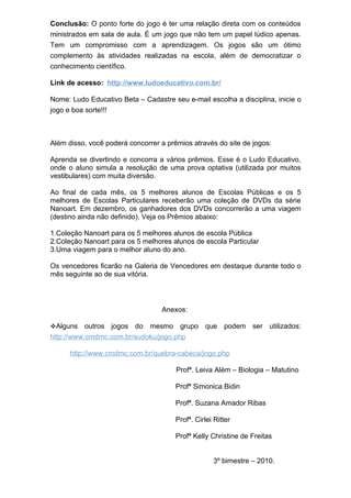 Conclusão: O ponto forte do jogo é ter uma relação direta com os conteúdos
ministrados em sala de aula. É um jogo que não tem um papel lúdico apenas.
Tem um compromisso com a aprendizagem. Os jogos são um ótimo
complemento às atividades realizadas na escola, além de democratizar o
conhecimento científico.

Link de acesso: http://www.ludoeducativo.com.br/

Nome: Ludo Educativo Beta – Cadastre seu e-mail escolha a disciplina, inicie o
jogo e boa sorte!!!



Além disso, você poderá concorrer a prêmios através do site de jogos:

Aprenda se divertindo e concorra a vários prêmios. Esse é o Ludo Educativo,
onde o aluno simula a resolução de uma prova optativa (utilizada por muitos
vestibulares) com muita diversão.

Ao final de cada mês, os 5 melhores alunos de Escolas Públicas e os 5
melhores de Escolas Particulares receberão uma coleção de DVDs da série
Nanoart. Em dezembro, os ganhadores dos DVDs concorrerão a uma viagem
(destino ainda não definido). Veja os Prêmios abaixo:

1.Coleção Nanoart para os 5 melhores alunos de escola Pública
2.Coleção Nanoart para os 5 melhores alunos de escola Particular
3.Uma viagem para o melhor aluno do ano.

Os vencedores ficarão na Galeria de Vencedores em destaque durante todo o
mês seguinte ao de sua vitória.




                                  Anexos:

Alguns    outros jogos do mesmo grupo que podem ser utilizados:
http://www.cmdmc.com.br/sudoku/jogo.php

      http://www.cmdmc.com.br/quebra-cabeca/jogo.php

                                       Profª. Leiva Além – Biologia – Matutino

                                       Profª Simonica Bidin

                                       Profª. Suzana Amador Ribas

                                       Profª. Cirlei Ritter

                                       Profª Kelly Christine de Freitas


                                                    3º bimestre – 2010.
 