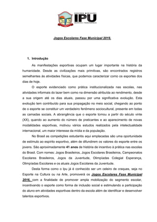 Jogos Escolares Fase Municipal 2016.
1. Introdução
As manifestações esportivas ocupam um lugar importante na história da
humanidade. Desde as civilizações mais primitivas, são encontrados registros
semelhantes às atividades físicas, que podemos caracterizar como os esportes dos
dias de hoje.
O esporte evidenciado como prática institucionalizada nas escolas, nas
atividades informais do lazer bem como na dimensão atribuída ao rendimento, desde
a sua origem até os dias atuais, passou por uma significativa evolução. Esta
evolução tem contribuído para sua propagação no meio social, chegando ao ponto
de o esporte se constituir um verdadeiro fenômeno sociocultural, presente em todas
as camadas sociais. A abrangência que o esporte tomou a partir do século vinte
(XX), quando ao aumento do número de praticantes e ao aparecimento de novas
modalidades esportivas, motivou vários estudos realizados pela intelectualidade
internacional, um maior interesse da mídia e da população.
No Brasil as competições estudantis aqui emplacadas são uma oportunidade
de estímulo ao espírito esportivo, além de difundirem os valores do esporte entre os
jovens. São aproximadamente 41 anos de história de incentivo à prática nas escolas
do Brasil. Com nomes: Jogos Brasileiros, Jogos Escolares Brasileiros, Campeonatos
Escolares Brasileiros, Jogos da Juventude, Olimpíadas Colegial Esperança,
Olimpíadas Escolares e os atuais Jogos Escolares da Juventude.
Desta forma como o Ipu já é conhecido ser um celeiro de craques, seja no
Esporte na Cultura ou na Arte, promoverá os Jogos Escolares Fase Municipal
2016, com a finalidade de promover ampla mobilização do segmento escolar,
incentivando o esporte como forma de inclusão social e estimulando a participação
do aluno em atividades esportivas dentro da escola além de identificar e desenvolver
talentos esportivos.
 