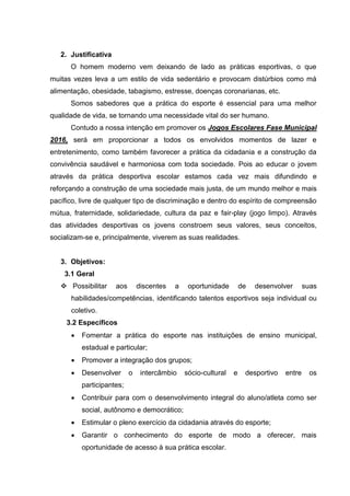 2. Justificativa
O homem moderno vem deixando de lado as práticas esportivas, o que
muitas vezes leva a um estilo de vida sedentário e provocam distúrbios como má
alimentação, obesidade, tabagismo, estresse, doenças coronarianas, etc.
Somos sabedores que a prática do esporte é essencial para uma melhor
qualidade de vida, se tornando uma necessidade vital do ser humano.
Contudo a nossa intenção em promover os Jogos Escolares Fase Municipal
2016, será em proporcionar a todos os envolvidos momentos de lazer e
entretenimento, como também favorecer a prática da cidadania e a construção da
convivência saudável e harmoniosa com toda sociedade. Pois ao educar o jovem
através da prática desportiva escolar estamos cada vez mais difundindo e
reforçando a construção de uma sociedade mais justa, de um mundo melhor e mais
pacífico, livre de qualquer tipo de discriminação e dentro do espírito de compreensão
mútua, fraternidade, solidariedade, cultura da paz e fair-play (jogo limpo). Através
das atividades desportivas os jovens constroem seus valores, seus conceitos,
socializam-se e, principalmente, viverem as suas realidades.
3. Objetivos:
3.1 Geral
 Possibilitar aos discentes a oportunidade de desenvolver suas
habilidades/competências, identificando talentos esportivos seja individual ou
coletivo.
3.2 Específicos
 Fomentar a prática do esporte nas instituições de ensino municipal,
estadual e particular;
 Promover a integração dos grupos;
 Desenvolver o intercâmbio sócio-cultural e desportivo entre os
participantes;
 Contribuir para com o desenvolvimento integral do aluno/atleta como ser
social, autônomo e democrático;
 Estimular o pleno exercício da cidadania através do esporte;
 Garantir o conhecimento do esporte de modo a oferecer, mais
oportunidade de acesso à sua prática escolar.
 