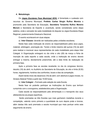 4. Metodologia
Os Jogos Escolares Fase Municipal 2016, é fomentada e custeada com
recursos do Governo Municipal, Prefeito Carlos Sérgio Rufino Moreira e
promovido pela Secretaria de Educação, Secretária Terezinha Rufino Moreira
Mororó e Secretaria de Esporte e Juventude, sendo considerada como etapa
seletiva, onde o vencedor de cada modalidade irá disputar os Jogos Escolares Etapa
Regional, posteriormente Estadual e Nacional.
O evento acontecerá em duas etapas:
a) Inter Classes- deverão ser realizadas pelas unidades escolares;
Nesta fase cada instituição de ensino se responsabilizará pelos seus jogos,
material, arbitragem, premiação etc. Tendo o limite máximo até quinze (15) de abril
para realizar e inscrever seus representantes de cada modalidade para etapa Inter
Colegial. A Organização entregará no dia vinte e oito (28) de março a ficha de
inscrição de cada esporte a cada escola, onde a instituição de ensino deverá
entregar a mesma, devidamente preenchida, até a data limite de realização da
primeira fase.
Após a primeira fase as escolas receberão no dia do congresso técnico,
dezoito (18) de abril, no Auditório da Secretaria de Educação, às oito e trinta (8:30)
horas, regulamento, horários dos confrontos, locais e dias da competição.
Assim tendo inicio dia dezenove (19) de abril, com abertura e jogos iniciais, no
Ginásio Abdoral Timbó a partir das 15:00 horas.
b) Inter Colegial – Formado pela seleção de cada Escola.
Nesta fase só poderão participar as Instituições de Ensino que tenham
cumprindo com o cronograma, estabelecidos pela a Organização.
Cada escola se responsabilizará pela alimentação e o transporte dos seus
atletas/alunos as praças esportivas.
Serão premiadas as três Escolas que mais ganharem medalhas durante a
competição, valendo como primeiro a quantidade de ouro depois prata e bronze,
além destas três será premiada a escola municipal que mais pontuar entre este
seguimento de ensino.
 