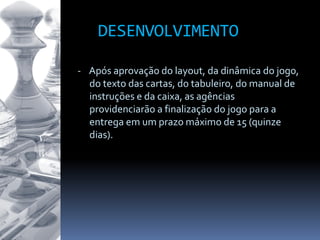 - Após aprovação do layout, da dinâmica do jogo,
do texto das cartas, do tabuleiro, do manual de
instruções e da caixa, as agências
providenciarão a finalização do jogo para a
entrega em um prazo máximo de 15 (quinze
dias).
DESENVOLVIMENTO
 