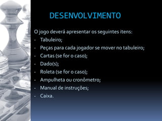 DESENVOLVIMENTO
O jogo deverá apresentar os seguintes itens:
- Tabuleiro;
- Peças para cada jogador se mover no tabuleiro;
- Cartas (se for o caso);
- Dado(s);
- Roleta (se for o caso);
- Ampulheta ou cronômetro;
- Manual de instruções;
- Caixa.
 