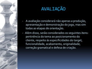 AVALIAÇÃO
- A avaliação considerará não apenas a produção,
apresentação e demonstração do jogo, mas sim
todas as etapas de orientação.
- Além disso, serão considerados os seguintes itens:
pertinência do tema ao posicionamento do
cliente, respeito às especificidades do target,
funcionalidade, acabamento, originalidade,
correção gramatical e defesa de criação.
 