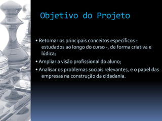 Objetivo do Projeto
• Retomar os principais conceitos específicos -
estudados ao longo do curso -, de forma criativa e
lúdica;
• Ampliar a visão profissional do aluno;
• Analisar os problemas sociais relevantes, e o papel das
empresas na construção da cidadania.
 
