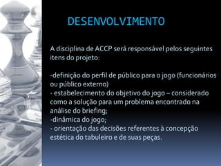 DESENVOLVIMENTO
A disciplina de ACCP será responsável pelos seguintes
itens do projeto:
-definição do perfil de público para o jogo (funcionários
ou público externo)
- estabelecimento do objetivo do jogo – considerado
como a solução para um problema encontrado na
análise do briefing;
-dinâmica do jogo;
- orientação das decisões referentes à concepção
estética do tabuleiro e de suas peças.
 