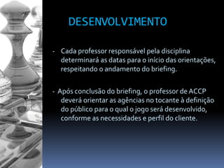 DESENVOLVIMENTO
- Cada professor responsável pela disciplina
determinará as datas para o início das orientações,
respeitando o andamento do briefing.
- Após conclusão do briefing, o professor de ACCP
deverá orientar as agências no tocante à definição
do público para o qual o jogo será desenvolvido,
conforme as necessidades e perfil do cliente.
 