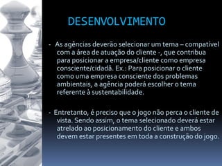 DESENVOLVIMENTO
- As agências deverão selecionar um tema – compatível
com a área de atuação do cliente -, que contribua
para posicionar a empresa/cliente como empresa
consciente/cidadã. Ex.: Para posicionar o cliente
como uma empresa consciente dos problemas
ambientais, a agência poderá escolher o tema
referente à sustentabilidade.
- Entretanto, é preciso que o jogo não perca o cliente de
vista. Sendo assim, o tema selecionado deverá estar
atrelado ao posicionamento do cliente e ambos
devem estar presentes em toda a construção do jogo.
 