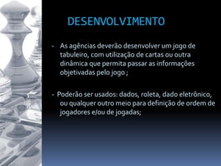 DESENVOLVIMENTO
- As agências deverão desenvolver um jogo de
tabuleiro, com utilização de cartas ou outra
dinâmica que permita passar as informações
objetivadas pelo jogo ;
- Poderão ser usados: dados, roleta, dado eletrônico,
ou qualquer outro meio para definição de ordem de
jogadores e/ou de jogadas;
 