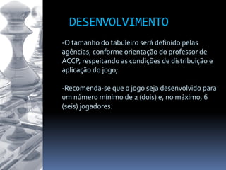 -O tamanho do tabuleiro será definido pelas
agências, conforme orientação do professor de
ACCP, respeitando as condições de distribuição e
aplicação do jogo;
-Recomenda-se que o jogo seja desenvolvido para
um número mínimo de 2 (dois) e, no máximo, 6
(seis) jogadores.
DESENVOLVIMENTO
 